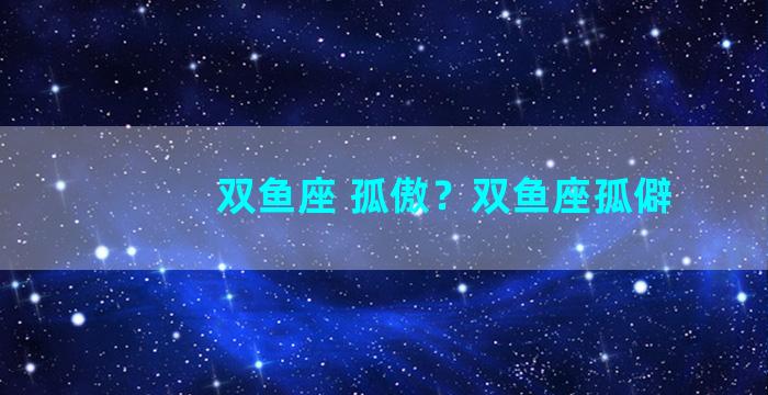 双鱼座 孤傲？双鱼座孤僻